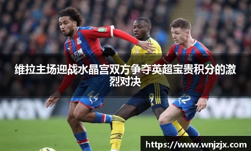 维拉主场迎战水晶宫双方争夺英超宝贵积分的激烈对决